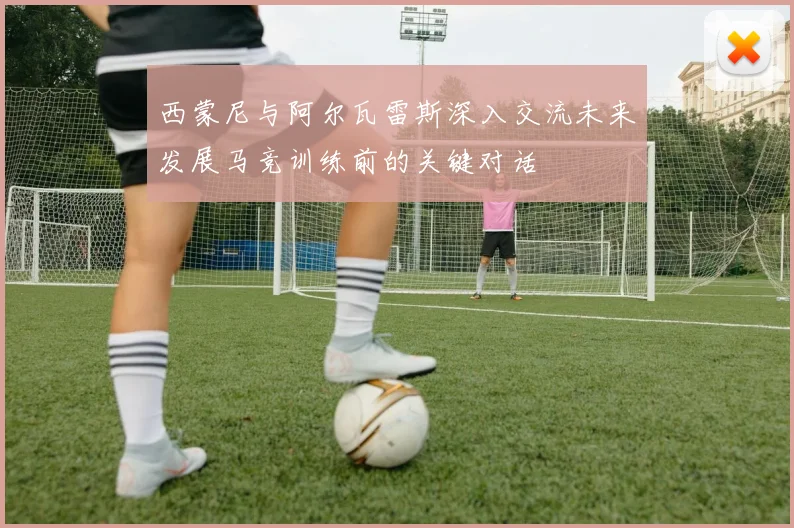 西蒙尼与阿尔瓦雷斯深入交流未来发展马竞训练前的关键对话
