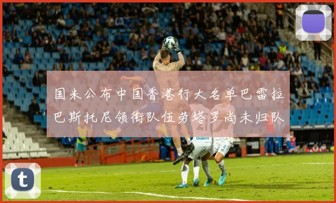 国米公布中国香港行大名单巴雷拉巴斯托尼领衔队伍劳塔罗尚未归队