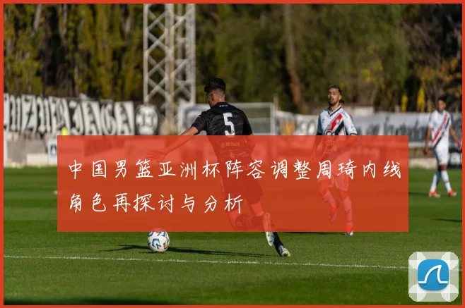 中国男篮亚洲杯阵容调整周琦内线角色再探讨与分析
