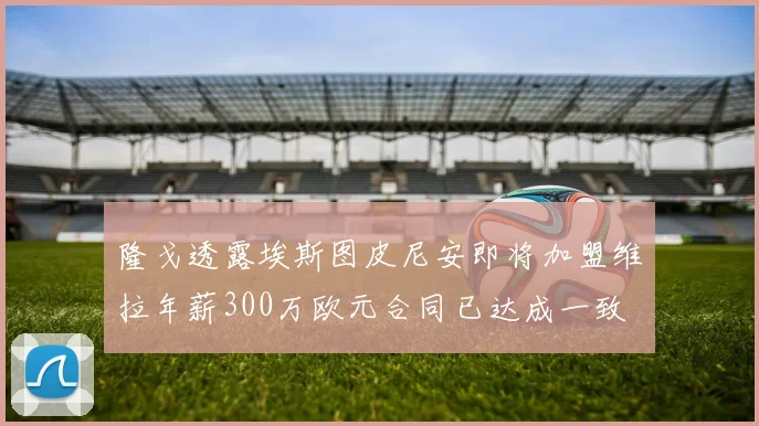 隆戈透露埃斯图皮尼安即将加盟维拉年薪300万欧元合同已达成一致