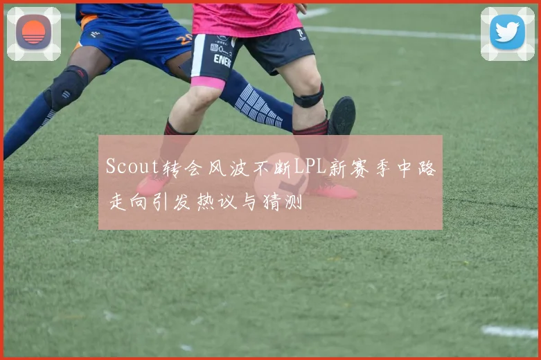 Scout转会风波不断LPL新赛季中路走向引发热议与猜测