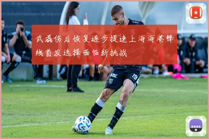 武磊伤后恢复逐步提速上海海港锋线首发选择面临新挑战