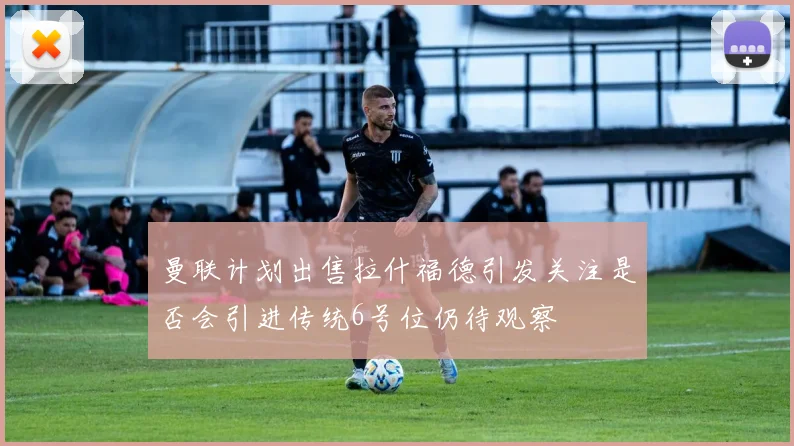 曼联计划出售拉什福德引发关注是否会引进传统6号位仍待观察
