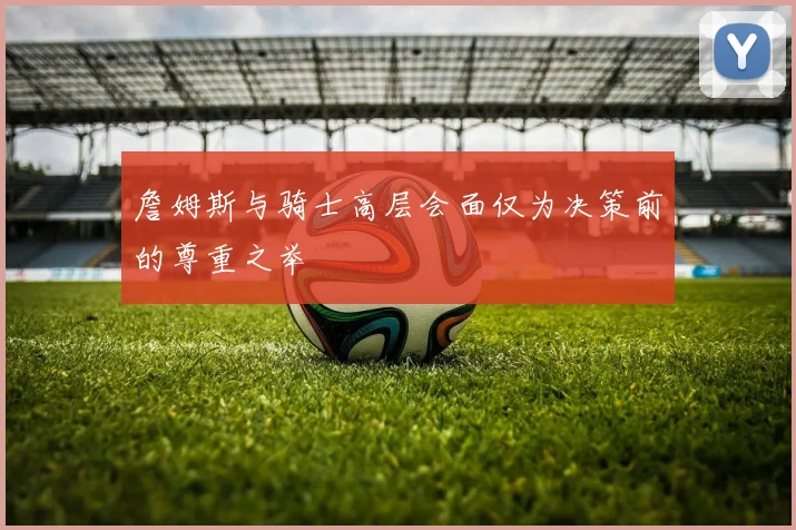 詹姆斯与骑士高层会面仅为决策前的尊重之举