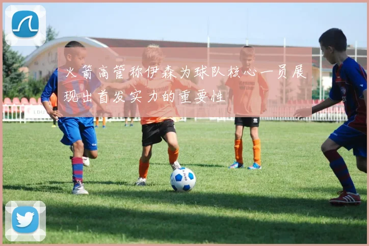 火箭高管称伊森为球队核心一员展现出首发实力的重要性