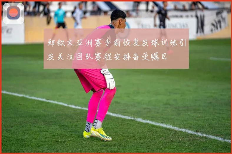 郑钦文亚洲赛季前恢复发球训练引发关注团队赛程安排备受瞩目